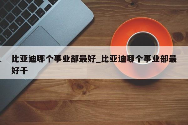 比亚迪哪个事业部最好_比亚迪哪个事业部最好干