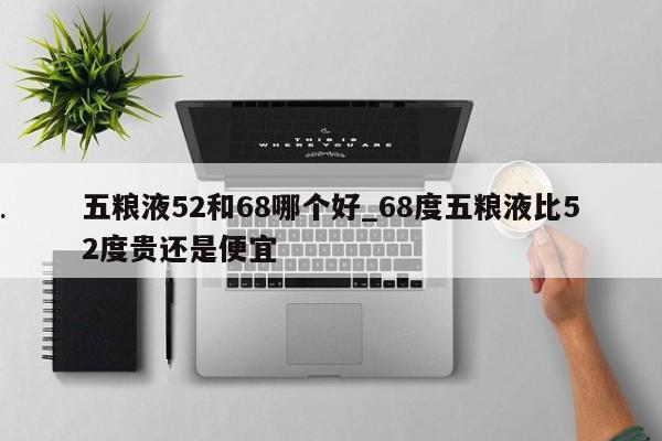 五粮液52和68哪个好_68度五粮液比52度贵还是便宜