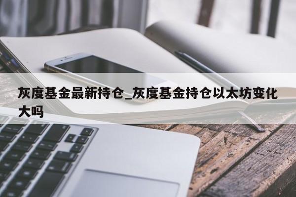 灰度基金最新持仓_灰度基金持仓以太坊变化大吗