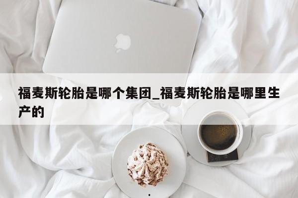 福麦斯轮胎是哪个集团_福麦斯轮胎是哪里生产的