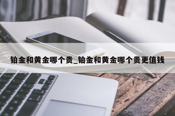铂金和黄金哪个贵_铂金和黄金哪个贵更值钱