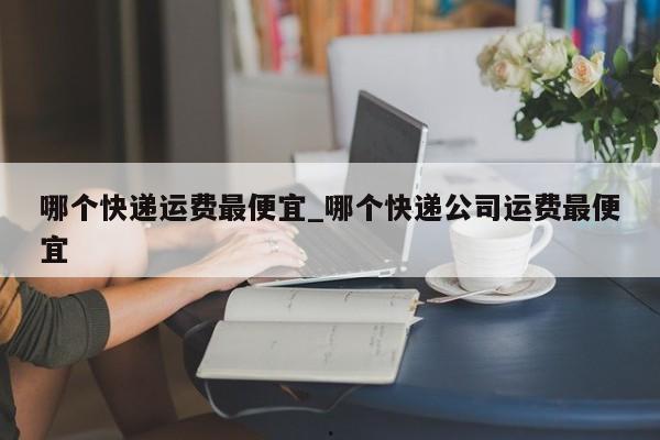 哪个快递运费最便宜_哪个快递公司运费最便宜
