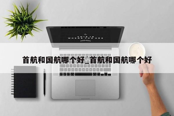 首航和国航哪个好_首航和国航哪个好