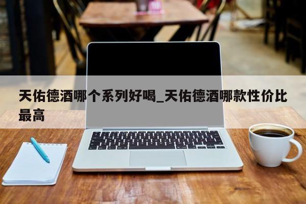 天佑德酒哪个系列好喝_天佑德酒哪款性价比最高