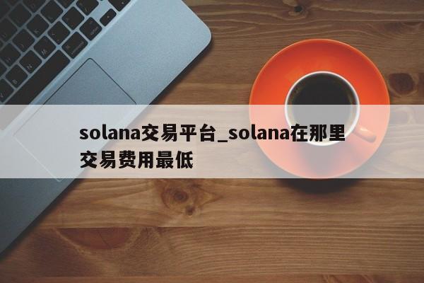 solana交易平台_solana在那里交易费用最低