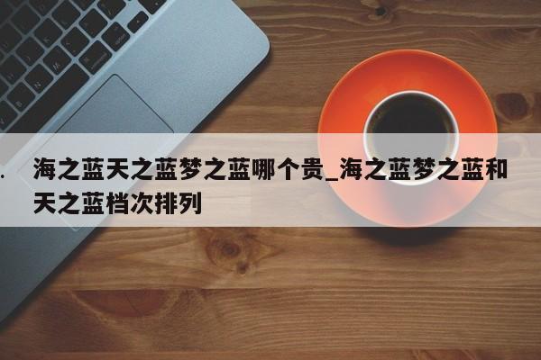 海之蓝天之蓝梦之蓝哪个贵_海之蓝梦之蓝和天之蓝档次排列