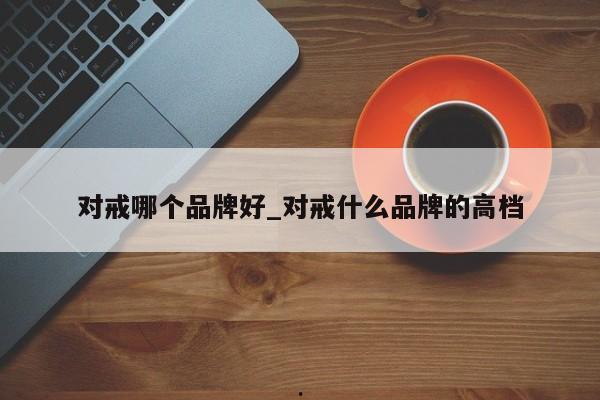 对戒哪个品牌好_对戒什么品牌的高档