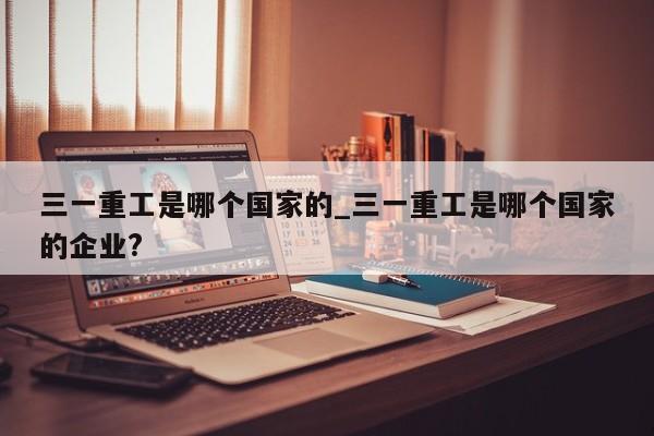 三一重工是哪个国家的_三一重工是哪个国家的企业?
