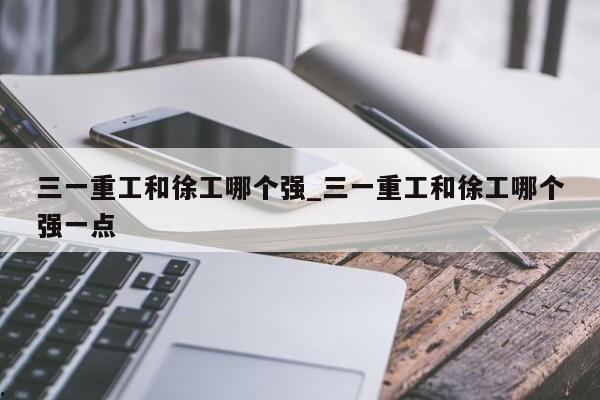三一重工和徐工哪个强_三一重工和徐工哪个强一点