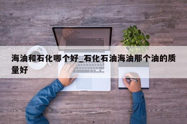 海油和石化哪个好_石化石油海油那个油的质量好