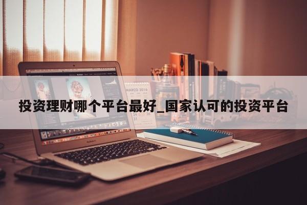 投资理财哪个平台最好_国家认可的投资平台