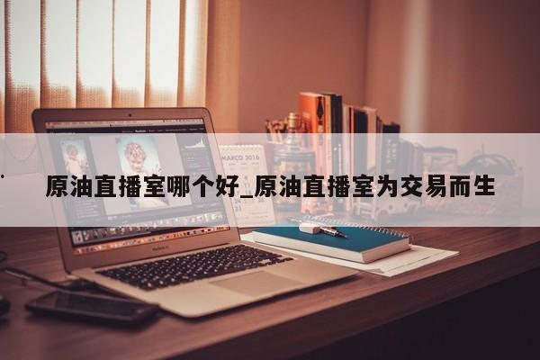 原油直播室哪个好_原油直播室为交易而生