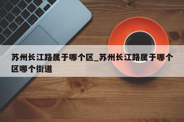 苏州长江路属于哪个区_苏州长江路属于哪个区哪个街道