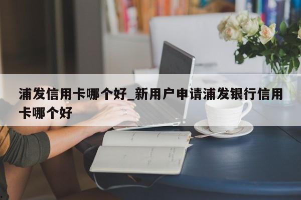浦发信用卡哪个好_新用户申请浦发银行信用卡哪个好