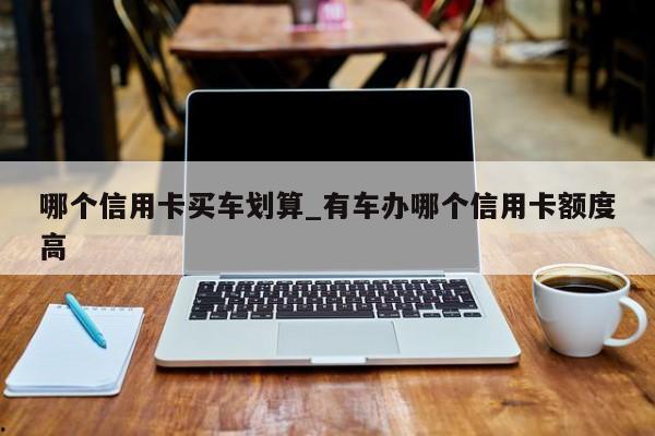 哪个信用卡买车划算_有车办哪个信用卡额度高