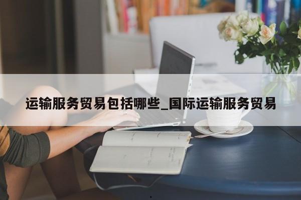 运输服务贸易包括哪些_国际运输服务贸易