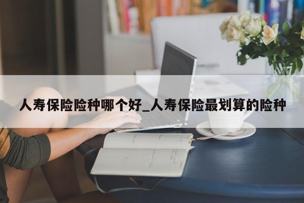 人寿保险险种哪个好_人寿保险最划算的险种