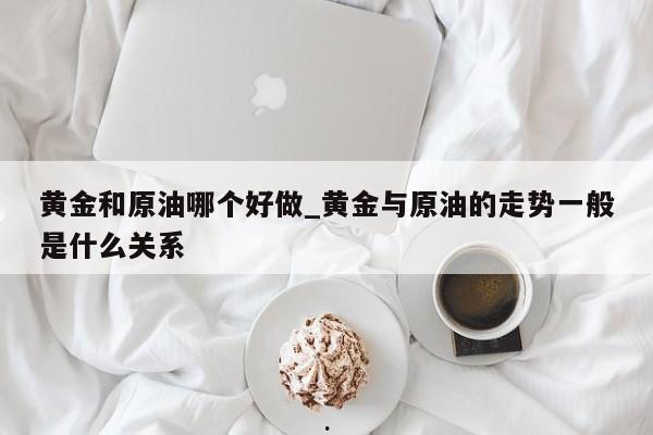 黄金和原油哪个好做_黄金与原油的走势一般是什么关系