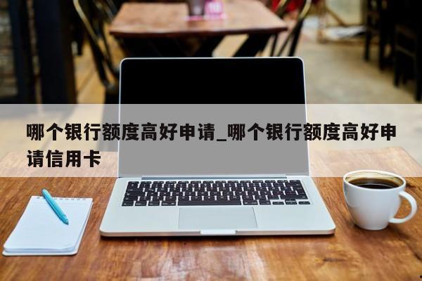 哪个银行额度高好申请_哪个银行额度高好申请信用卡