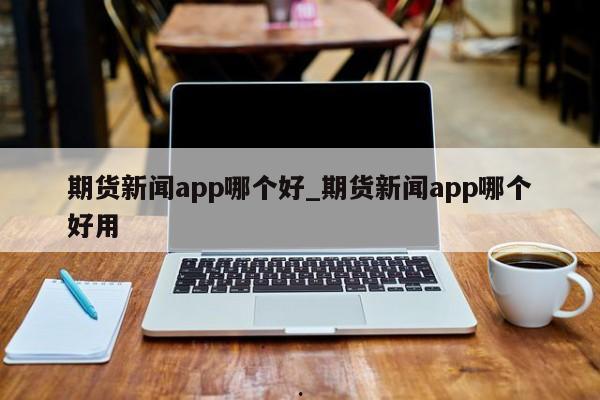 期货新闻app哪个好_期货新闻app哪个好用