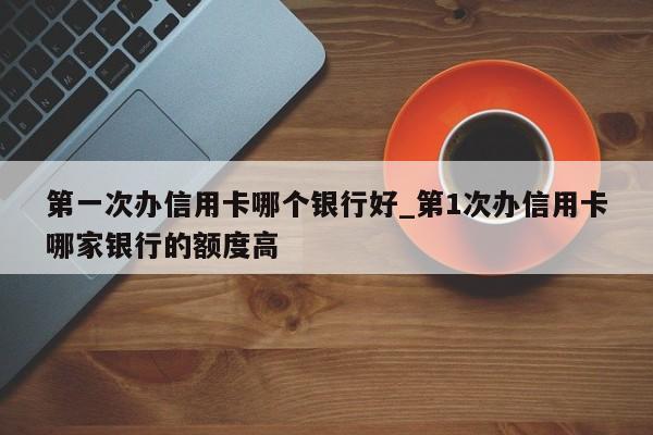 第一次办信用卡哪个银行好_第1次办信用卡哪家银行的额度高