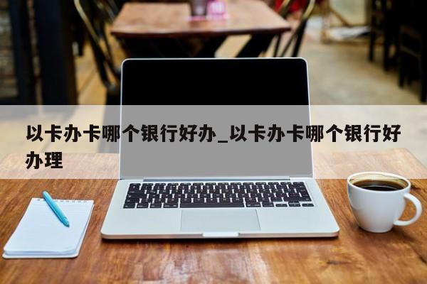 以卡办卡哪个银行好办_以卡办卡哪个银行好办理