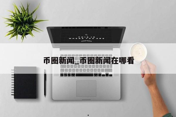 币圈新闻_币圈新闻在哪看
