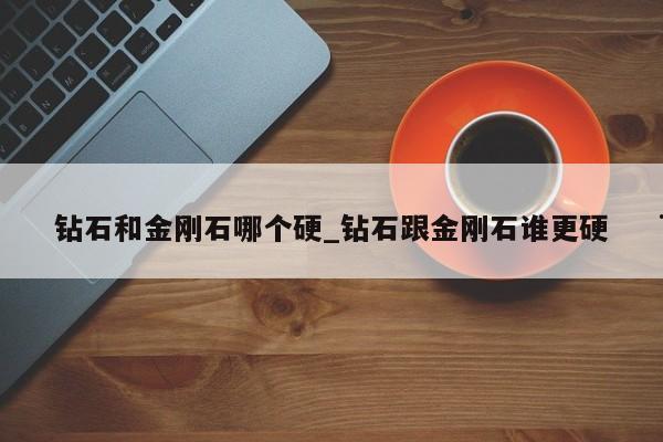 钻石和金刚石哪个硬_钻石跟金刚石谁更硬