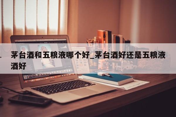 茅台酒和五粮液哪个好_茅台酒好还是五粮液酒好