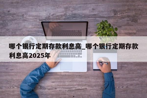 哪个银行定期存款利息高_哪个银行定期存款利息高2025年